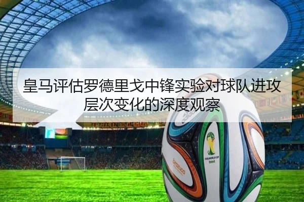 皇马评估罗德里戈中锋实验对球队进攻层次变化的深度观察