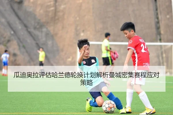 瓜迪奥拉评估哈兰德轮换计划解析曼城密集赛程应对策略