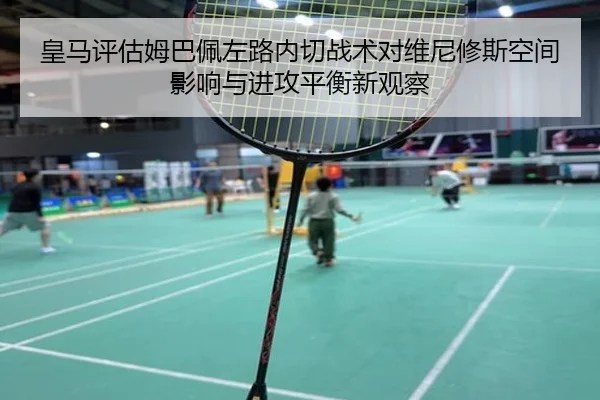 皇马评估姆巴佩左路内切战术对维尼修斯空间影响与进攻平衡新观察（kaiyun）